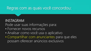 Regras com as quais você concordou:
INSTAGRAM
Pode usar suas informações para:
• Fornecer novos recursos
• Analisar como você usa o aplicativo
• Compartilhar com anunciantes para que eles
possam oferecer anúncios exclusivos
 