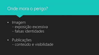 Onde mora o perigo?
• Imagem
- exposição excessiva
- falsas identidades
• Publicações
- conteúdo e visibilidade
 
