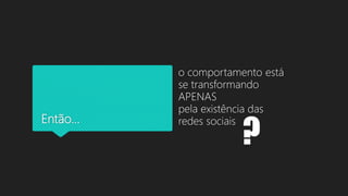 Então...
o comportamento está
se transformando
APENAS
pela existência das
redes sociais
?
 