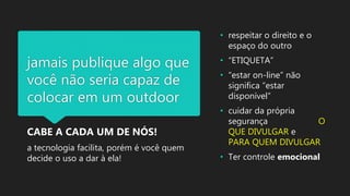 jamais publique algo que
você não seria capaz de
colocar em um outdoor
CABE A CADA UM DE NÓS!
a tecnologia facilita, porém é você quem
decide o uso a dar à ela!
• respeitar o direito e o
espaço do outro
• “ETIQUETA”
• “estar on-line” não
significa “estar
disponível”
• cuidar da própria
segurança O
QUE DIVULGAR e
PARA QUEM DIVULGAR
• Ter controle emocional
 