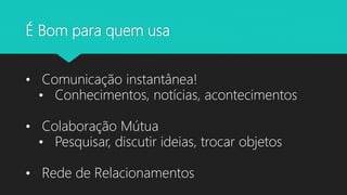 É Bom para quem usa
• Comunicação instantânea!
• Conhecimentos, notícias, acontecimentos
• Colaboração Mútua
• Pesquisar, discutir ideias, trocar objetos
• Rede de Relacionamentos
 