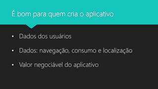 É bom para quem cria o aplicativo
• Dados dos usuários
• Dados: navegação, consumo e localização
• Valor negociável do aplicativo
 