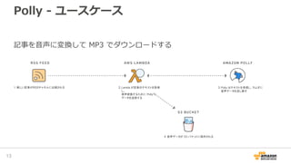 Polly - ユースケース
4. 音声データが S3 バケットに保存される
1. 新しい記事がRSSチャネルに出稿される 2.Lamda が記事のテキストを取得
し、
音声変換するために Polly に
データを送信する
3.Polly はテキストを受信し、ラムダに
音声データを流し戻す
記事を音声に変換して MP3 でダウンロードする
13
 