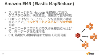 Amazon EMR (Elastic MapReduce)
• フルマネージドな Hadoop を提供しており，
クラスタの構築，構成変更，破棄まで管理可能
• HDFS ではなく S3 上のデータを直接読み書き
することで，コンピュートとストレージを分離
可能
• ワークロードに応じたクラスタを複数立ち上げ
て，同一データを処理可能
• ETL 処理から機械学習まで幅広く利用可能
17
 