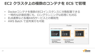 EC2 クラスタ上の複数のコンテナを ECS で管理
• Dockerコンテナを複数のEC2インスタンスに分散配置できる
• 一時的な計算処理にも、ロングランニングな処理にも対応
• ELB連携など各種AWSサービスとの親和性
• AWS Batch で並列実行も可能
27
 