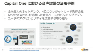 Capital One における音声認識の活用事例
• 全米最大のネットバンク，4位のクレジットカード発行会社
• Amazon Alexa を活用した音声ベースのバンキングアプリ
• ユーザのアクセシビリティを改善する取り組み
31
AWS re:Invent 2016: How Capital One Built a Voice-Based Banking Skill for Amazon Echo (ALX201) – YouTube
https://www.youtube.com/watch?v=-MtwpZFmexg
 