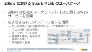 Zillow における Spark MLlib のユースケース
• Zillow は住宅のマーケットプレイスに関するWeb
サービスを展開
• さまざまなレコメンデーションを活用
– セール物件 / 貸出可能物件をメールで利用者にプッシュ
– 「この物件に似た物件」
– パーソナライズド検索
– 住宅購入確率，物件売却
確率の予測
– 類似画像 / 動画
32
AWS re:Invent 2016: Zillow Group: Developing Classification and Recommendation Engines with Amazon EMR and Apache Spark (MAC303 )
https://www.slideshare.net/AmazonWebServices/aws-reinvent-2016-zillow-group-developing-classification-and-recommendation-engines-with-amazon-
emr-and-apache-spark-mac303
 