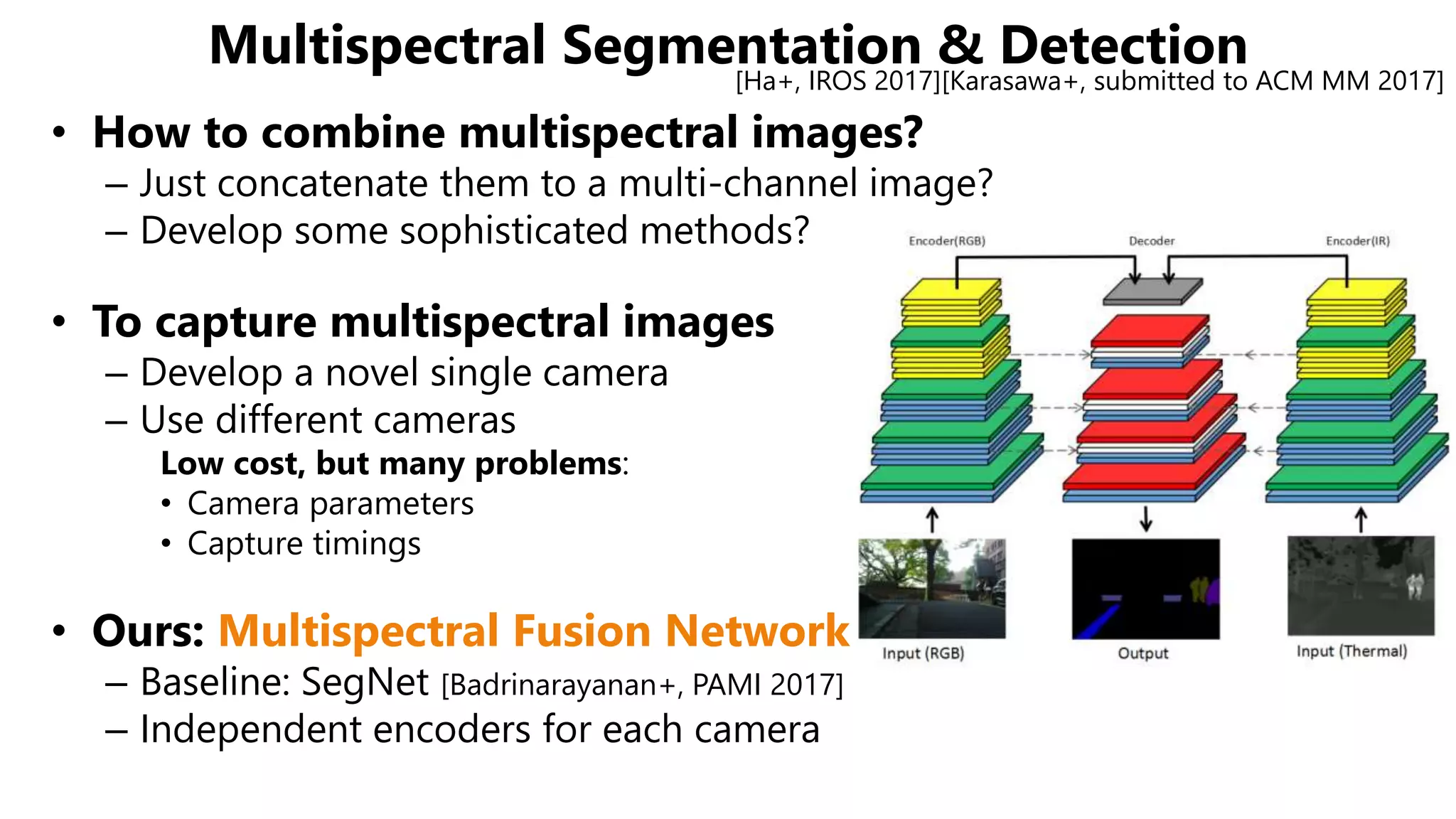 • How to combine multispectral images?
– Just concatenate them to a multi-channel image?
– Develop some sophisticated methods?
• To capture multispectral images
– Develop a novel single camera
– Use different cameras
Low cost, but many problems:
• Camera parameters
• Capture timings
• Ours: Multispectral Fusion Network
– Baseline: SegNet [Badrinarayanan+, PAMI 2017]
– Independent encoders for each camera
Multispectral Segmentation & Detection[Ha+, IROS 2017][Karasawa+, submitted to ACM MM 2017]
 