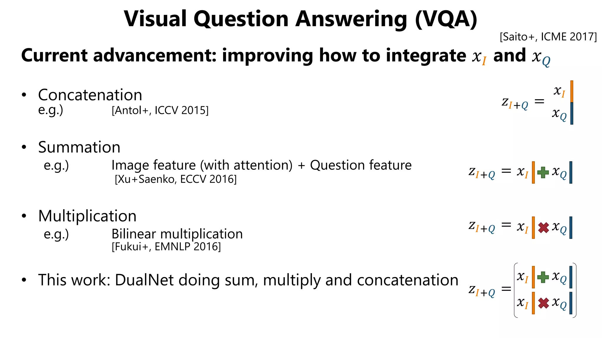 Visual Question Answering (VQA)
Current advancement: improving how to integrate 𝑥𝐼 and 𝑥 𝑄
• Concatenation
e.g.) [Antol+, ICCV 2015]
• Summation
e.g.) Image feature (with attention) + Question feature
[Xu+Saenko, ECCV 2016]
• Multiplication
e.g.) Bilinear multiplication
[Fukui+, EMNLP 2016]
• This work: DualNet doing sum, multiply and concatenation
𝑧𝐼+𝑄 =
𝑥𝐼
𝑥 𝑄
𝑥𝐼 𝑥 𝑄
𝑥𝐼 𝑥 𝑄𝑧𝐼+𝑄 =
𝑧𝐼+𝑄 =
𝑧𝐼+𝑄 =
𝑥𝐼 𝑥 𝑄
𝑥𝐼 𝑥 𝑄
[Saito+, ICME 2017]
 