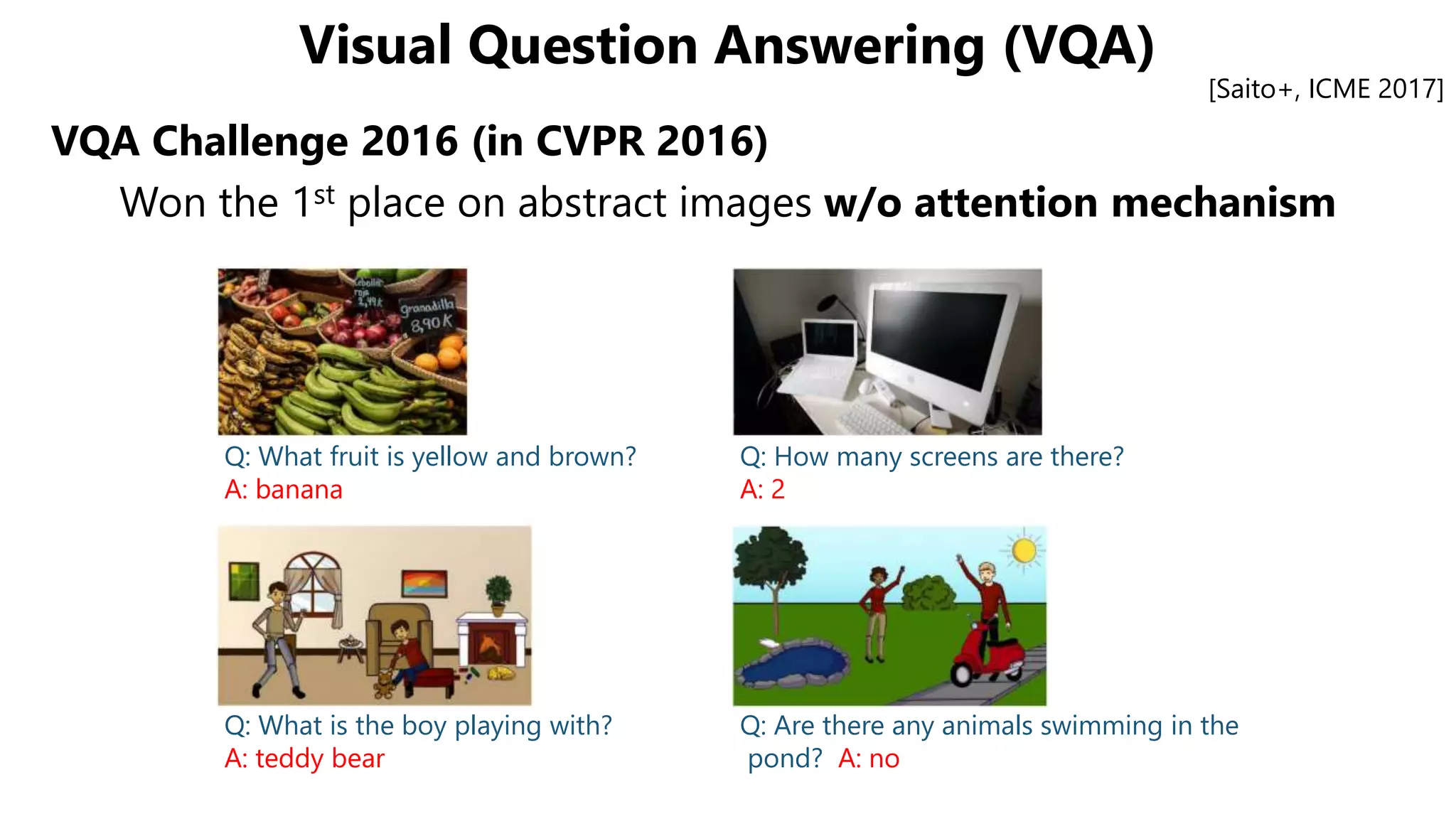 Visual Question Answering (VQA)
VQA Challenge 2016 (in CVPR 2016)
Won the 1st place on abstract images w/o attention mechanism
[Saito+, ICME 2017]
Q: What fruit is yellow and brown?
A: banana
Q: How many screens are there?
A: 2
Q: What is the boy playing with?
A: teddy bear
Q: Are there any animals swimming in the
pond? A: no
 
