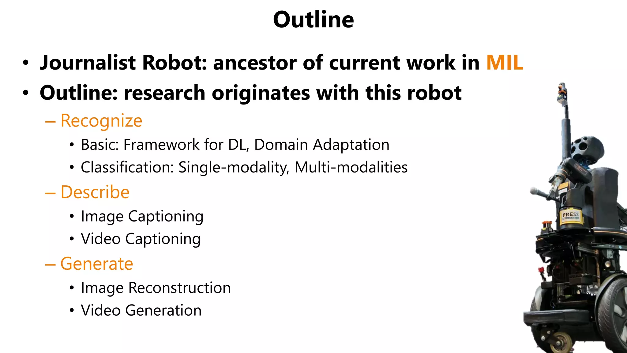 Outline
• Journalist Robot: ancestor of current work in MIL
• Outline: research originates with this robot
– Recognize
• Basic: Framework for DL, Domain Adaptation
• Classification: Single-modality, Multi-modalities
– Describe
• Image Captioning
• Video Captioning
– Generate
• Image Reconstruction
• Video Generation
 