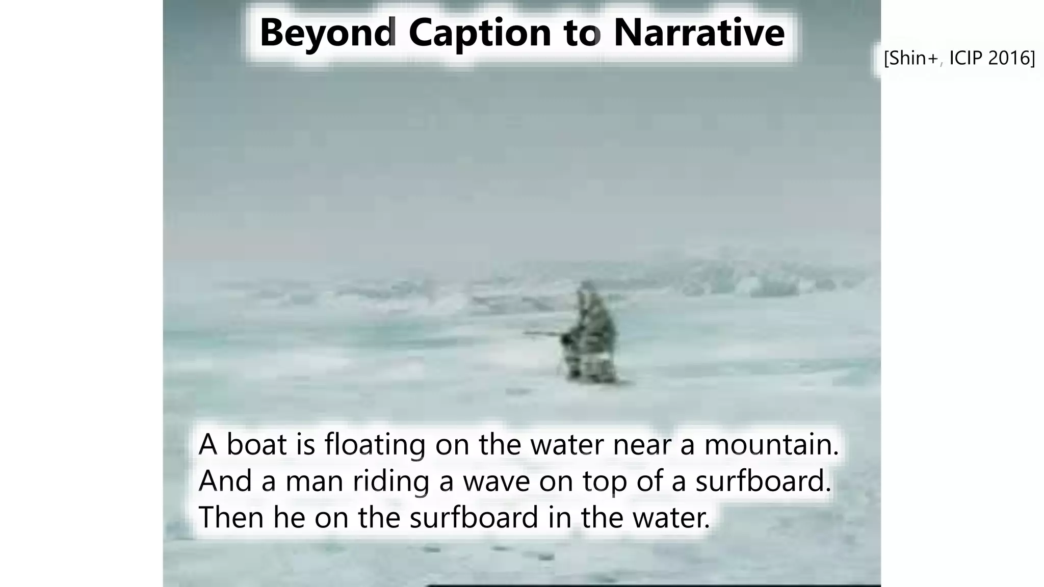 Beyond Caption to Narrative
A boat is floating on the water near a mountain.
And a man riding a wave on top of a surfboard.
Then he on the surfboard in the water.
[Shin+, ICIP 2016]
 