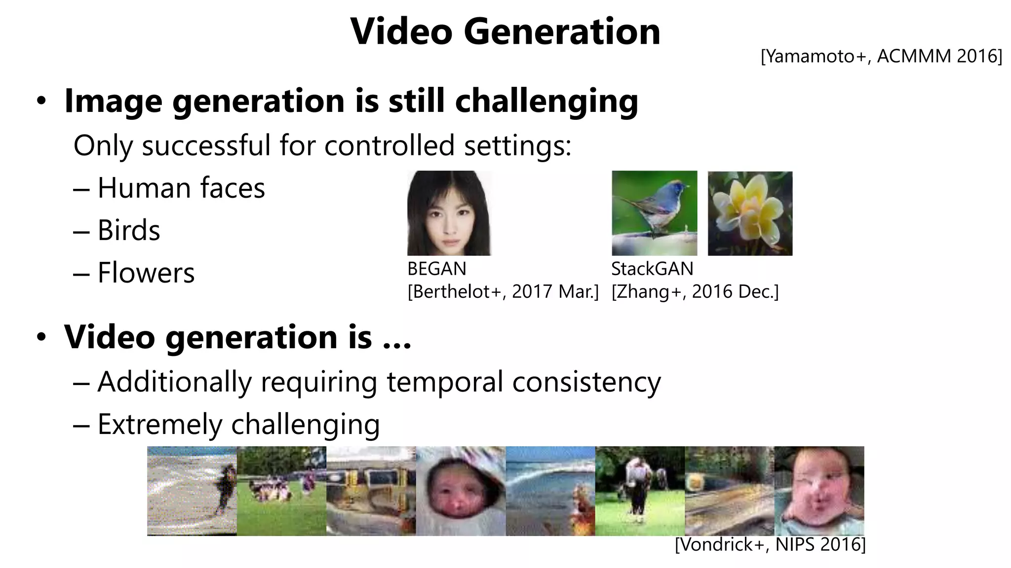 Video Generation
• Image generation is still challenging
Only successful for controlled settings:
– Human faces
– Birds
– Flowers
• Video generation is …
– Additionally requiring temporal consistency
– Extremely challenging
[Yamamoto+, ACMMM 2016]
[Vondrick+, NIPS 2016]
BEGAN
[Berthelot+, 2017 Mar.]
StackGAN
[Zhang+, 2016 Dec.]
 