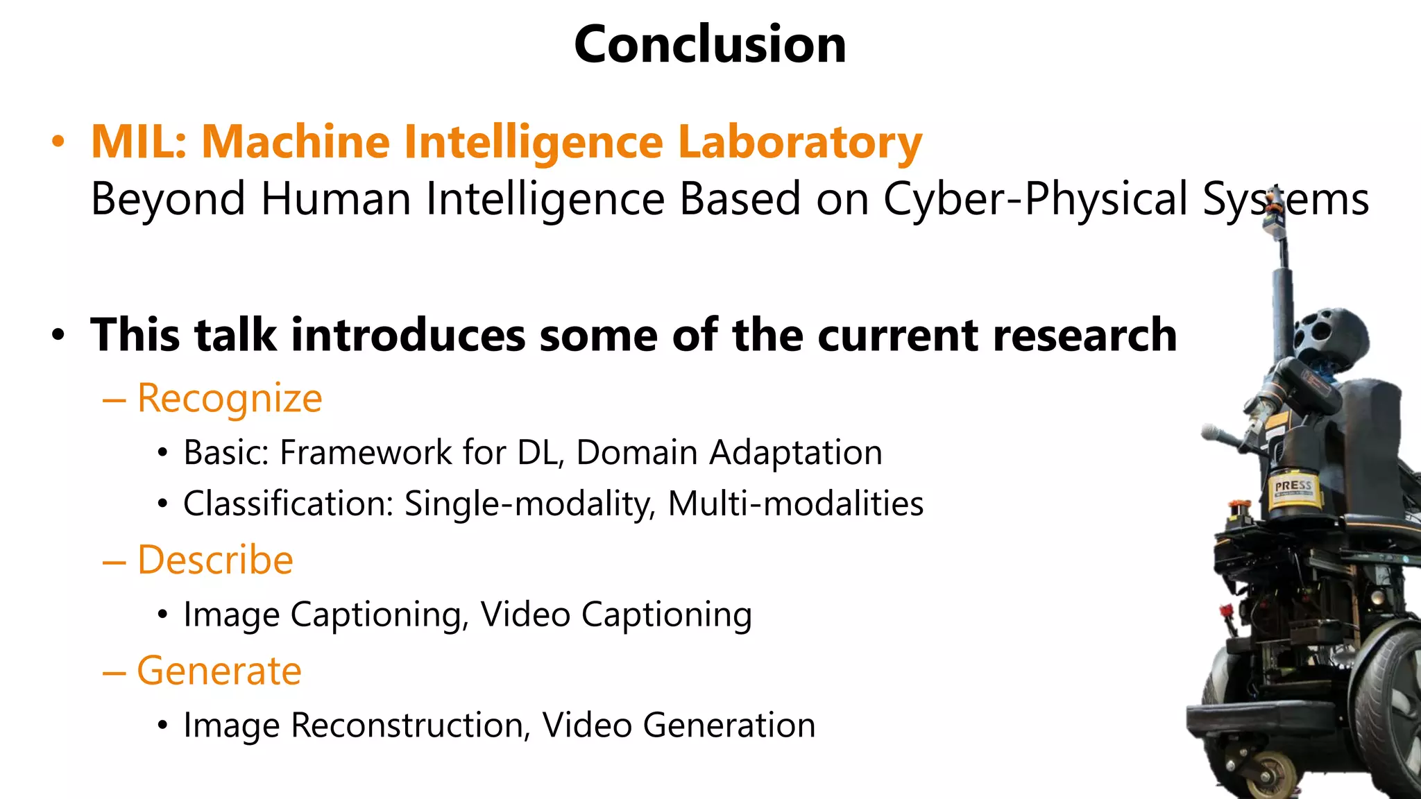 Conclusion
• MIL: Machine Intelligence Laboratory
Beyond Human Intelligence Based on Cyber-Physical Systems
• This talk introduces some of the current research
– Recognize
• Basic: Framework for DL, Domain Adaptation
• Classification: Single-modality, Multi-modalities
– Describe
• Image Captioning, Video Captioning
– Generate
• Image Reconstruction, Video Generation
 
