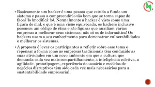  Basicamente um hacker é uma pessoa que estuda a fundo um
sistema e passa a compreendê-lo tão bem que se torna capaz de
faceá-lo (modificá-lo). Normalmente o hacker é visto como uma
figura do mal, o que é uma visão equivocada, os hackers inclusive
possuem um código de ética e são figuras que auxiliam várias
empresas a melhorar seus sistemas, não só os de informática! Os
hackers usam o seu conhecimento para demonstrar vulnerabilidades
e melhorar os sistemas.
 A proposta é levar os participantes a refletir sobre esse tema e
repensar a forma como as empresas tradicionais têm conduzido as
suas atividades em um novo ambiente em que a cultura que
demanda cada vez mais compartilhamento, a inteligência coletiva, a
agilidade, prototipagem, experiência do usuário e modelos de
negócios disruptivos têm sido cada vez mais necessários para a
sustentabilidade empresarial.
 