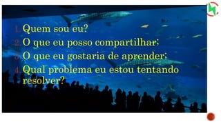 1.Quem sou eu?
2.O que eu posso compartilhar;
3.O que eu gostaria de aprender;
4.Qual problema eu estou tentando
resolver?
 