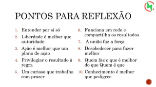 1. Entender por si só
2. Liberdade é melhor que
autoridade
3. Ação é melhor que um
plano de ação
4. Privilegiar o resultado à
regra
5. Um curioso que trabalha
com prazer
6. Funciona em rede e
compartilha os resultados
7. A união faz a força
8. Desobedecer para fazer
melhor
9. Quem faz o que é melhor
do que Quem é que
10. Conhecimento é melhor
que pedigree
 