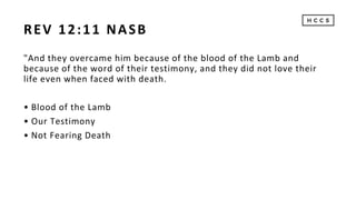 REV 12:11 NASB
"And they overcame him because of the blood of the Lamb and
because of the word of their testimony, and they did not love their
life even when faced with death.
• Blood of the Lamb
• Our Testimony
• Not Fearing Death
 