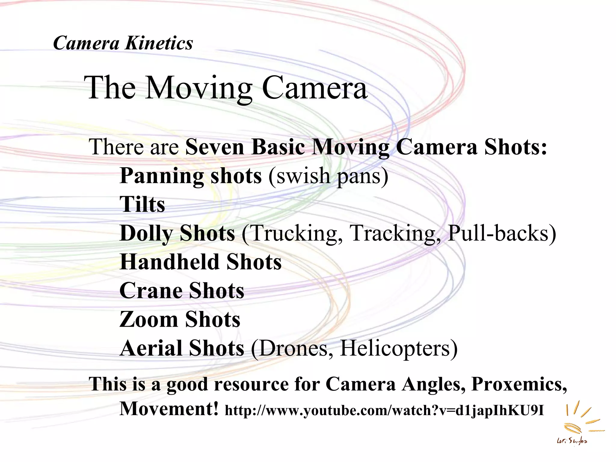 Movement -- KineticsThe Moving Camera
There are Seven Basic Moving Camera Shots:
Panning shots (swish pans)
Tilts
Dolly Shots (Trucking, Tracking, Pull-backs)
Handheld Shots
Crane Shots
Zoom Shots
Aerial Shots (Drones, Helicopters)
This is a good resource for Camera Angles, Proxemics,
Movement! http://www.youtube.com/watch?v=d1japIhKU9I
Camera Kinetics
 
