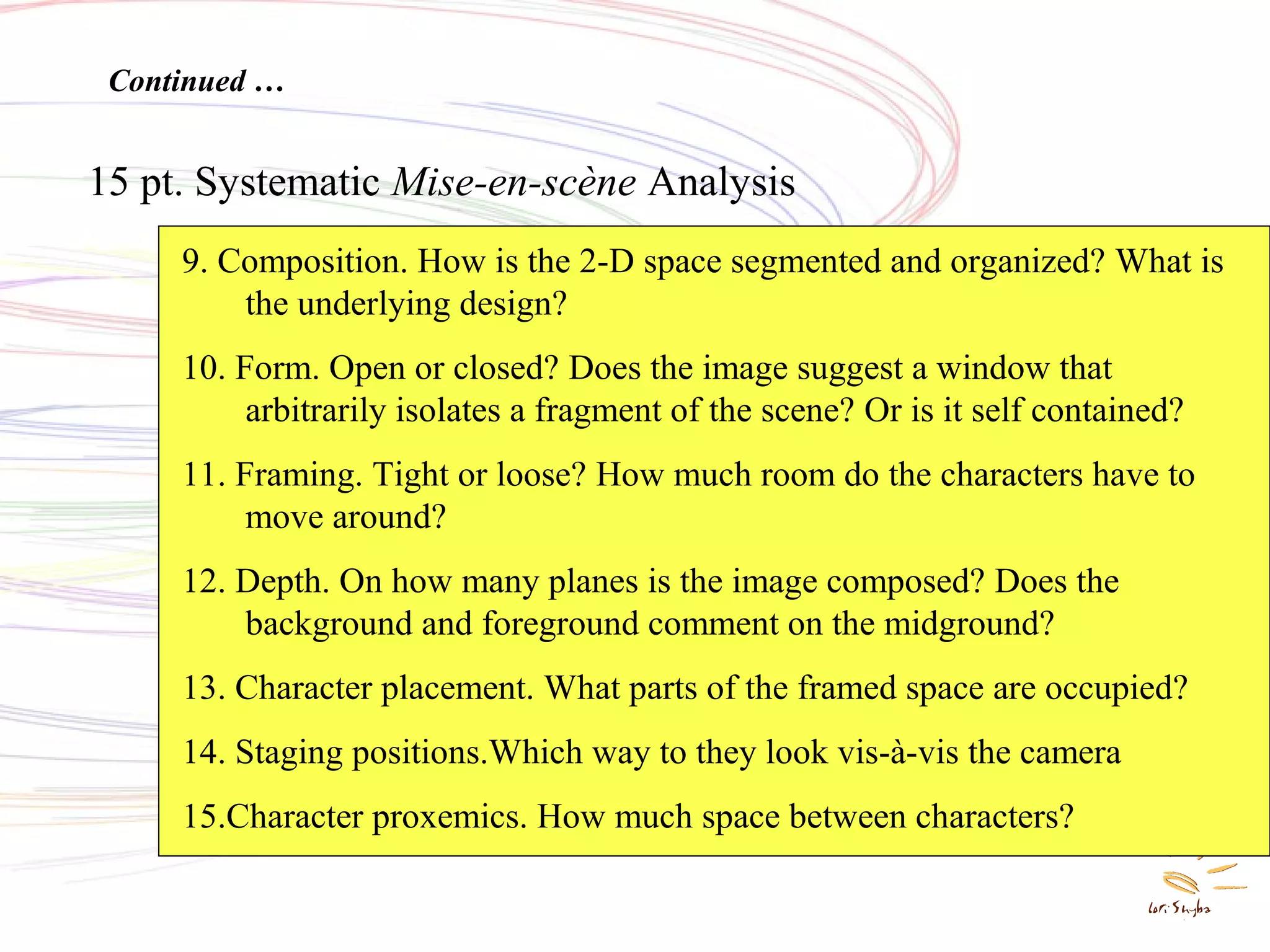 Systematic Mise en Scene
Analysis
15 pt. Systematic Mise-en-scène Analysis
Continued …
9. Composition. How is the 2-D space segmented and organized? What is
the underlying design?
10. Form. Open or closed? Does the image suggest a window that
arbitrarily isolates a fragment of the scene? Or is it self contained?
11. Framing. Tight or loose? How much room do the characters have to
move around?
12. Depth. On how many planes is the image composed? Does the
background and foreground comment on the midground?
13. Character placement. What parts of the framed space are occupied?
14. Staging positions.Which way to they look vis-à-vis the camera
15.Character proxemics. How much space between characters?
 