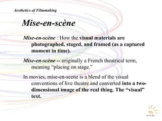 Mise en SceneMise-en-scène
Mise-en-scène : How the visual materials are
photographed, staged, and framed (as a captured
moment in time).
Mise-en-scène -- originally a French theatrical term,
meaning “placing on stage.”
In movies, mise-en-scene is a blend of the visual
conventions of live theatre and converted into a two-
dimensional image of the real thing. The “visual”
text.
Aesthetics of Filmmaking
 