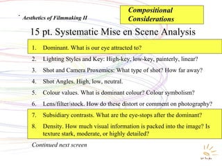 Systematic Mise en Scene
Analysis
15 pt. Systematic Mise en Scene Analysis
.
Aesthetics of Filmmaking II
1. Dominant. What is our eye attracted to?
2. Lighting Styles and Key: High-key, low-key, painterly, linear?
3. Shot and Camera Proxemics: What type of shot? How far away?
4. Shot Angles. High, low, neutral.
5. Colour values. What is dominant colour? Colour symbolism?
6. Lens/filter/stock. How do these distort or comment on photography?
7. Subsidiary contrasts. What are the eye-stops after the dominant?
8. Density. How much visual information is packed into the image? Is
texture stark, moderate, or highly detailed?
Continued next screen
Compositional
Considerations
 