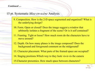 Systematic Mise en Scene
Analysis
15 pt. Systematic Mise-en-scène Analysis
Continued …
9. Composition. How is the 2-D space segmented and organized? What is
the underlying design?
10. Form. Open or closed? Does the image suggest a window that
arbitrarily isolates a fragment of the scene? Or is it self contained?
11. Framing. Tight or loose? How much room do the characters have to
move around?
12. Depth. On how many planes is the image composed? Does the
background and foreground comment on the midground?
13. Character placement. What parts of the framed space are occupied?
14. Staging positions.Which way to they look vis-à-vis the camera
15.Character proxemics. How much space between characters?
 