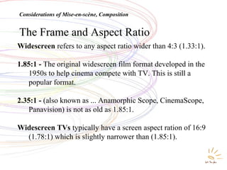 The Frame and Aspect Ratio
Widescreen refers to any aspect ratio wider than 4:3 (1.33:1).
1.85:1 - The original widescreen film format developed in the
1950s to help cinema compete with TV. This is still a
popular format.
2.35:1 - (also known as ... Anamorphic Scope, CinemaScope,
Panavision) is not as old as 1.85:1.
Widescreen TVs typically have a screen aspect ration of 16:9
(1.78:1) which is slightly narrower than (1.85:1).
Considerations of Mise-en-scène, Composition
 