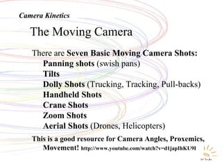 Movement -- KineticsThe Moving Camera
There are Seven Basic Moving Camera Shots:
Panning shots (swish pans)
Tilts
Dolly Shots (Trucking, Tracking, Pull-backs)
Handheld Shots
Crane Shots
Zoom Shots
Aerial Shots (Drones, Helicopters)
This is a good resource for Camera Angles, Proxemics,
Movement! http://www.youtube.com/watch?v=d1japIhKU9I
Camera Kinetics
 