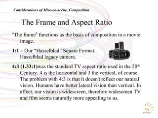 The Frame and Aspect Ratio
“The frame” functions as the basis of composition in a movie
image.
1:1 – Our “Hasselblad” Square Format.
Hasselblad legacy camera.
4:3 (1.33:1)was the standard TV aspect ratio used in the 20th
Century. 4 is the horizontal and 3 the vertical, of course.
The problem with 4:3 is that it doesn't reflect our natural
vision. Humans have better lateral vision than vertical. In
effect, our vision is widescreen, therefore widescreen TV
and film seems naturally more appealing to us.
Considerations of Mise-en-scène, Composition
 