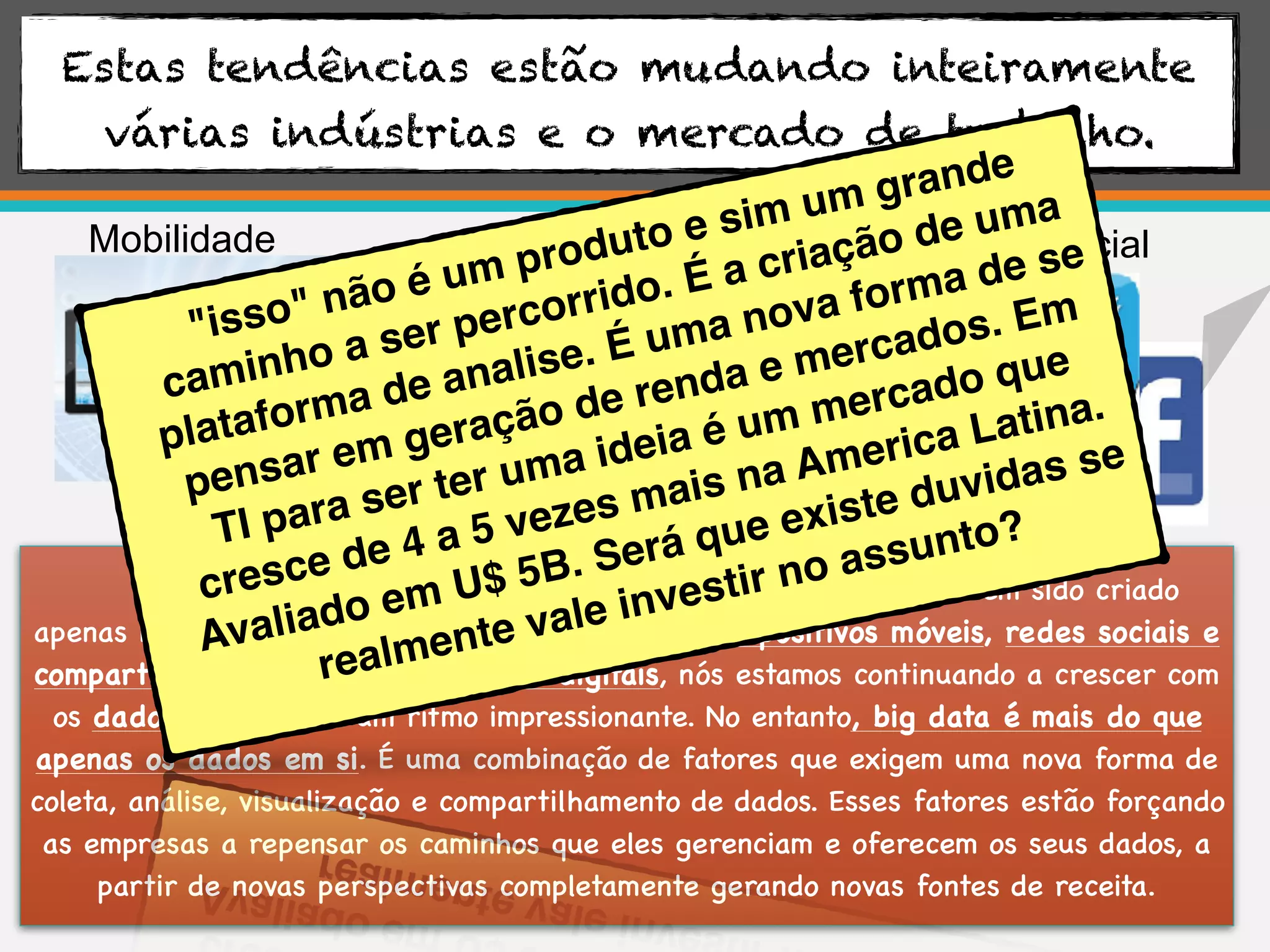 Estas tendências estão mudando inteiramente
várias indústrias e o mercado de trabalho.
Mobilidade
Big Data
Social
Surpreendentemente, 90% dos dados no mundo de hoje tem sido criado
apenas nos últimos dois anos. Com o aumento de dispositivos móveis, redes sociais e
compartilhamento de fotos e vídeos digitais, nós estamos continuando a crescer com
os dados do mundo a um ritmo impressionante. No entanto, big data é mais do que
apenas os dados em si. É uma combinação de fatores que exigem uma nova forma de
coleta, análise, visualização e compartilhamento de dados. Esses fatores estão forçando
as empresas a repensar os caminhos que eles gerenciam e oferecem os seus dados, a
partir de novas perspectivas completamente gerando novas fontes de receita.
"isso" não é um produto e sim um grande
caminho a ser percorrido. É a criação de uma
plataforma de analise. É uma nova forma de se
pensar em geração de renda e mercados. Em
TI para ser ter uma ideia é um mercado que
cresce de 4 a 5 vezes mais na America Latina.
Avaliado em U$ 5B. Será que existe duvidas se
realmente vale investir no assunto?
 