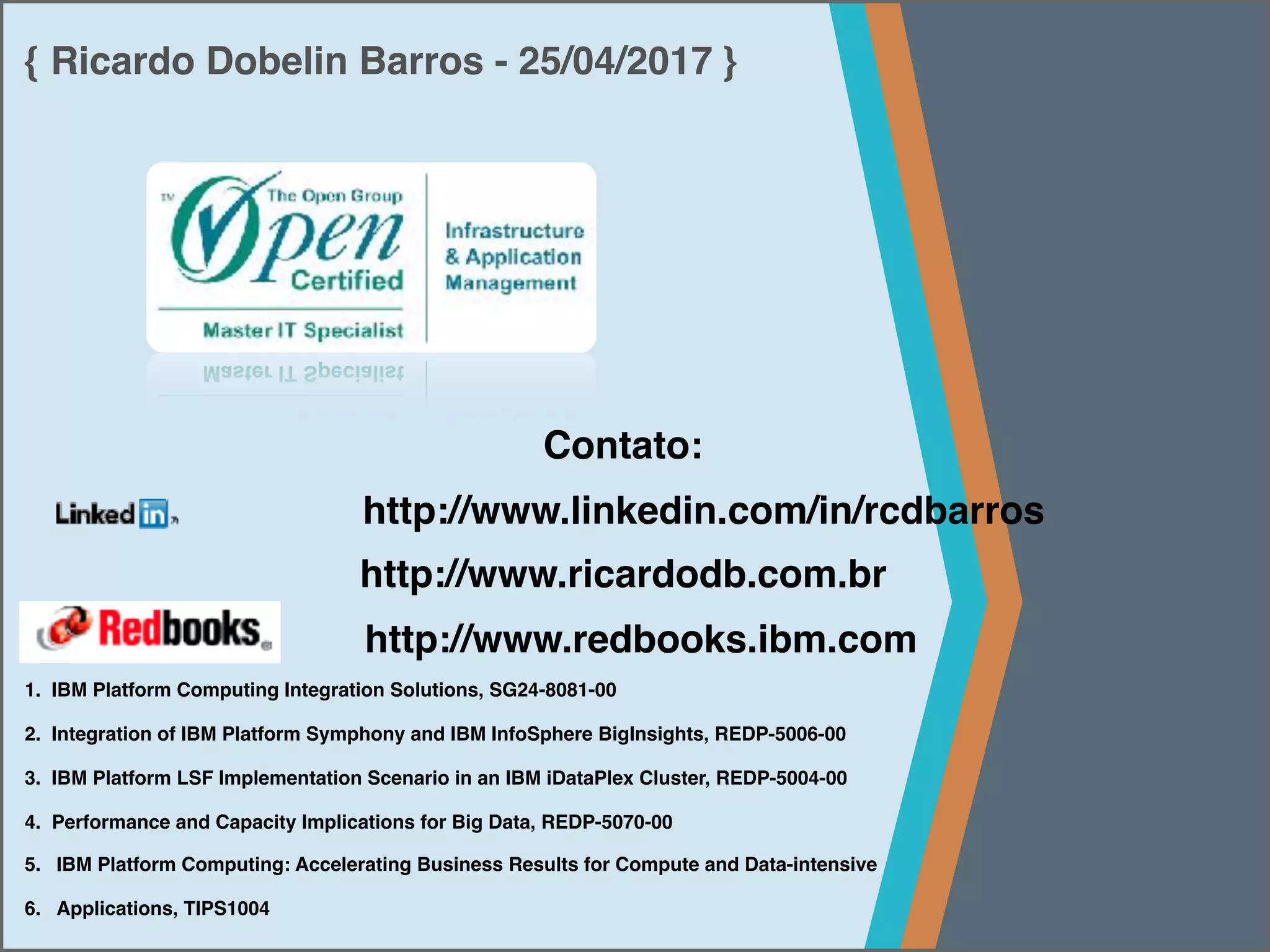 { Ricardo Dobelin Barros - 25/04/2017 }
Contato:
http://www.linkedin.com/in/rcdbarros
http://www.ricardodb.com.br
http://www.redbooks.ibm.com
1. IBM Platform Computing Integration Solutions, SG24-8081-00
2. Integration of IBM Platform Symphony and IBM InfoSphere BigInsights, REDP-5006-00
3. IBM Platform LSF Implementation Scenario in an IBM iDataPlex Cluster, REDP-5004-00
4. Performance and Capacity Implications for Big Data, REDP-5070-00
5. IBM Platform Computing: Accelerating Business Results for Compute and Data-intensive
6. Applications, TIPS1004
 