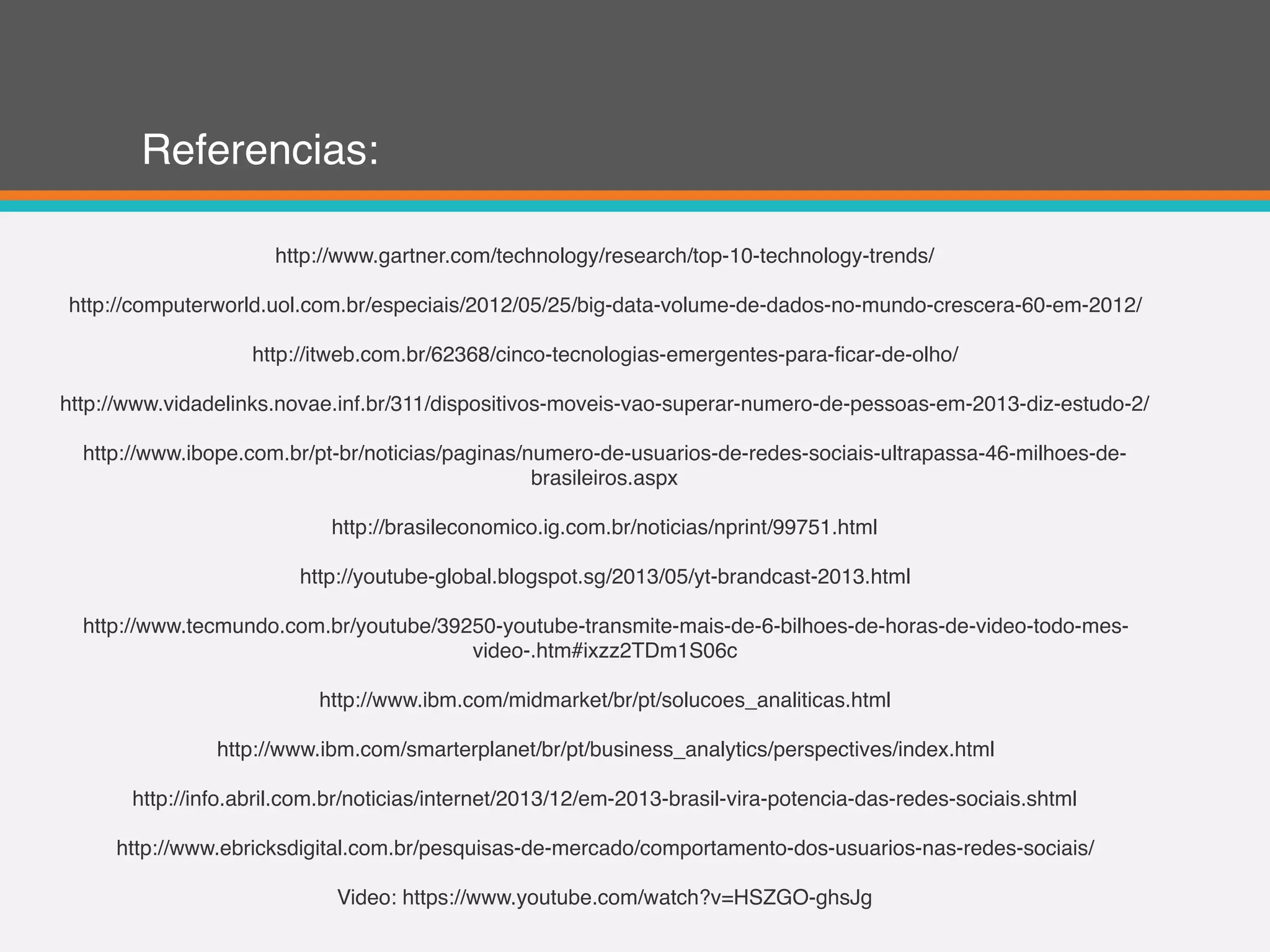 Referencias:
http://www.gartner.com/technology/research/top-10-technology-trends/
http://computerworld.uol.com.br/especiais/2012/05/25/big-data-volume-de-dados-no-mundo-crescera-60-em-2012/
http://itweb.com.br/62368/cinco-tecnologias-emergentes-para-ficar-de-olho/
http://www.vidadelinks.novae.inf.br/311/dispositivos-moveis-vao-superar-numero-de-pessoas-em-2013-diz-estudo-2/
http://www.ibope.com.br/pt-br/noticias/paginas/numero-de-usuarios-de-redes-sociais-ultrapassa-46-milhoes-de-
brasileiros.aspx
http://brasileconomico.ig.com.br/noticias/nprint/99751.html
http://youtube-global.blogspot.sg/2013/05/yt-brandcast-2013.html
http://www.tecmundo.com.br/youtube/39250-youtube-transmite-mais-de-6-bilhoes-de-horas-de-video-todo-mes-
video-.htm#ixzz2TDm1S06c
http://www.ibm.com/midmarket/br/pt/solucoes_analiticas.html
http://www.ibm.com/smarterplanet/br/pt/business_analytics/perspectives/index.html
http://info.abril.com.br/noticias/internet/2013/12/em-2013-brasil-vira-potencia-das-redes-sociais.shtml
http://www.ebricksdigital.com.br/pesquisas-de-mercado/comportamento-dos-usuarios-nas-redes-sociais/
Video: https://www.youtube.com/watch?v=HSZGO-ghsJg
 