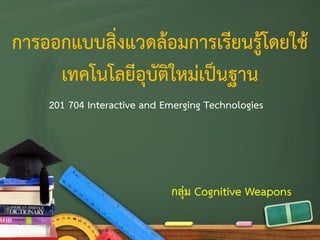 การออกแบบสิ่งแวดล้อมการเรียนรู้โดยใช้
เทคโนโลยีอุบัติใหม่เป็นฐาน
201 704 Interactive and Emerging Technologies
กลุ่ม Cognitive Weapons
 