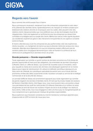 10
Regards vers l’avenir
Nous sommes très enthousiastes face à l’avenir.
Nous commençons seulement, maintenant à voir des entreprises comprendre la vraie valeur
et le potentiel des identités clients. Systématiquement, les marques se rendent compte qu’en
établissant des relations directes et réciproques avec leur public, elles peuvent créer des
relations clients interpersonnelles que nous préférons tous via des technologies cloud et de
mégadonnées. Cela crée également un actif énorme pour les entreprises qui doivent être
contrôlées et protégées pour le compte des clients. Mettre tout cela en ordre signifie équilibrer
ces excellentes expériences grâce à des interactions transparentes et une vigilance constante
contre la fraude.
À l’avenir, attendez-vous à voir les entreprises les plus performantes créer des expériences
clients nouvelles : un changement de donne qui pourra ébranler même les secteurs les mieux
implantés. Attendez-vous également à ce que les entreprises leaders effectuent cela de
manière subtile et en s’engageant fermement pour créer et maintenir la confiance de leurs
clients tout en protégeant leurs données et leur vie privée.
Grande puissance — Grande responsabilité
Toute organisation qui contrôle un grand nombre de données rencontrera au fil du temps de
grandes opportunités et mais aussi des obligations. Les ensembles de données d’envergure
suffisante créent un « effet de réseau » qui ouvrent de nouvelles voies à l’innovation, raison
pour laquelle le champ de la science des données s’est développé rapidement et ne montre
depuis aucun signe de ralentissement. En utilisant la méthode scientifique classique et une
dose saine de créativité, les scientifiques spécialisés trouveront sans aucun doute dans les
prochaines années des idées surprenantes et des nouveaux concepts au service de la stratégie
commerciale et de la sécurité des réseaux.
Le concept d’effet de réseau est certainement approprié pour toute organisation qui contrôle
de grands magasins de données d’identités clients. En tant que fournisseur leader de solutions
de Gestion d’identités clients, chez Gigya, nous, nous nous trouvons dans une position unique
nous permettant de tirer profit de notre portée (1,2 milliards d’identités et ce nombre ne cesse
d’augmenter) et ainsi de trouver de nouveaux moyens de servir et de protéger nos clients et
leurs clients. Cette année, nous nous engageons à être une force pour le changement positif, et
nous comprenons qu’un grand pouvoir implique de grandes responsabilités.
Nous espérerons que l’évolution constante du marché mondial du numérique apportera plus
d’opportunités en 2017, et moins de risque pour tous.
 