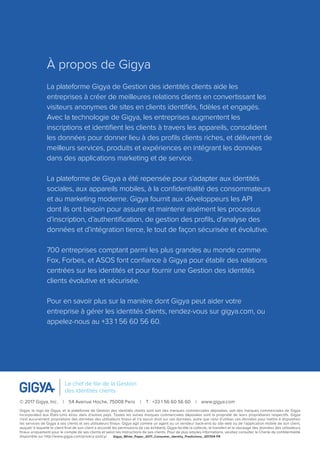 À propos de Gigya
La plateforme Gigya de Gestion des identités clients aide les
entreprises à créer de meilleures relations clients en convertissant les
visiteurs anonymes de sites en clients identifiés, fidèles et engagés.
Avec la technologie de Gigya, les entreprises augmentent les
inscriptions et identifient les clients à travers les appareils, consolident
les données pour donner lieu à des profils clients riches, et délivrent de
meilleurs services, produits et expériences en intégrant les données
dans des applications marketing et de service.
La plateforme de Gigya a été repensée pour s’adapter aux identités
sociales, aux appareils mobiles, à la confidentialité des consommateurs
et au marketing moderne. Gigya fournit aux développeurs les API
dont ils ont besoin pour assurer et maintenir aisément les processus
d’inscription, d’authentification, de gestion des profils, d’analyse des
données et d’intégration tierce, le tout de façon sécurisée et évolutive.
700 entreprises comptant parmi les plus grandes au monde comme
Fox, Forbes, et ASOS font confiance à Gigya pour établir des relations
centrées sur les identités et pour fournir une Gestion des identités
clients évolutive et sécurisée.
Pour en savoir plus sur la manière dont Gigya peut aider votre
entreprise à gérer les identités clients, rendez-vous sur gigya.com, ou
appelez-nous au +33 1 56 60 56 60.
© 2017 Gigya, Inc.  |  54 Avenue Hoche, 75008 Paris  |  T : +33 1 56 60 56 60  |  www.gigya.com
Gigya, le logo de Gigya, et la plateforme de Gestion des identités clients sont soit des marques commerciales déposées, soit des marques commerciales de Gigya
Incorporated aux États-Unis et/ou dans d’autres pays. Toutes les autres marques commerciales déposées sont la propriété de leurs propriétaires respectifs. Gigya
n’est aucunement propriétaire des données des utilisateurs finaux et n’a aucun droit sur ces données, autre que celui d’utiliser ces données pour mettre à disposition
les services de Gigya à ses clients et ses utilisateurs finaux. Gigya agit comme un agent ou un vendeur back-end du site web ou de l’application mobile de son client,
auquel/ à laquelle le client final de son client a accordé les permissions (le cas échéant). Gigya facilite la collecte, le transfert et le stockage des données des utilisateurs
finaux uniquement pour le compte de ses clients et selon les instructions de ses clients. Pour de plus amples informations, veuillez consulter le Charte de confidentialité
disponible sur http://www.gigya.com/privacy-policy/. Gigya_White_Paper_2017_Consumer_Identity_Predictions_201704-FR
Le chef de file de la Gestion
des identités clients
 