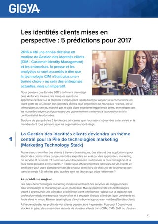2
Les identités clients mises en
perspective : 5 prédictions pour 2017
2016 a été une année décisive en
matière de Gestion des identités clients
(CIM - Customer Identity Management)
et les entreprises, la presse et les
analystes se sont accordés à dire que
la technologie CIM n’était plus une «
bonne chose » au sein des entreprises
actuelles, mais un impératif.
Nous pensons que l’année 2017 confirmera davantage
cela. Au fur et à mesure, les marques ayant une
approche centrée sur la clientèle s’imposeront rapidement par rapport à la concurrence en
tirant profit de la Gestion des identités clients pour engendrer de nouveaux revenus, en se
démarquant au sein du marché par le biais d’une excellente expérience client, et en respectant
les nouvelles exigences rigoureuses des gouvernements relatives à la protection et à la
confidentialité des données.
Étudions de plus près les 5 tendances principales que nous avons observées cette année et la
manière dont nous pensons que les organisations vont réagir.
La Gestion des identités clients deviendra un thème
central pour la Pile de technologies marketing
(Marketing Technology Stack)
Pouvez-vous identifier des clients à travers des marques, des sites et des applications pour
établir des profils riches qui peuvent être exploités en aval par des applications marketing,
de service et de vente ? Fournissez-vous l’expérience multicanale la plus homogène et la
plus fiable possible à vos clients ? Traitez-vous efficacement les données de vos clients et
améliorez-vous votre compréhension de chaque client lors de chacune de leur interaction
dans le temps ? Si tel n’est pas, quelles sont les choses qui vous retiennent ?
Le problème majeur
Les piles de technologies marketing modernes utilisent des services de mégadonnées
pour encourager le marketing un-à-un, multicanal. Mais le potentiel de ces technologies
visant à promouvoir une véritable expérience client omnicanale repose sur la capacité des
professionnels du marketing à reconnaître et à engager chaque client de façon cohérente et
fiable dans le temps. Réaliser cela implique d’avoir la bonne approche en matière d’identités clients.
À l’heure actuelle, les profils de vos clients peuvent être fragmentés. Pourquoi ? Quand vous
stockez et gérez des ensembles séparés de données clients dans CRM, CMS, DMP ou d’autres
1
 
