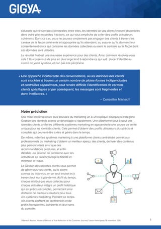 3
solutions qui ne sont pas connectées entre elles, les identités de vos clients finissent dispersées
dans votre pile en petites fractions, ce qui vous empêche de créer des profils utilisateurs
cohérents. Dans ce cas, vous ne pouvez simplement pas engager des clients à travers les
canaux de la façon cohérente et appropriée qu’ils attendent, ou assurer qu’ils donnent leur
consentement en ce qui concerne les données collectées ou aient le contrôle sur la façon dont
ces données sont utilisées.
Le résultat final est une mauvaise expérience pour des clients. Ainsi, comment résolvez-vous
cela ? Un consensus de plus en plus large tend à répondre ce qui suit : placer l’identité au
centre de votre système, et non pas à la périphérie.
« Une approche incohérente des conversations, où les données des clients
sont stockées à travers un certain nombre de plates-formes indépendantes
et contrôlées séparément, peut rendre difficile l’identification de certains
clients spécifiques et par conséquent, les messages sont fragmentés et
donc inefficaces. »
– Conseiller Martech1
Notre prédiction
Une mise en perspective plus poussée du marketing un-à-un explique pourquoi la catégorie
Gestion des identités clients se développe si rapidement. Une plateforme bout-à-bout des
identités clients unifie les différents systèmes marketing en agissant telle une source de vérité
unique pour les identités clients. Cela permet d’obtenir des profils utilisateurs plus précis et
complets qui peuvent être créés et gérés dans le temps.
De même, relier les systèmes marketing à une plateforme clients centralisée permet aux
professionnels du marketing d’obtenir un meilleur aperçu des clients, de livrer des contenus
plus personnalisés ainsi que des
recommandations produites, et enfin
d’établir une relation de confiance avec les
utilisateurs ce qui encourage la fidélité et
minimise le risque.
La Gestion des identités clients vous permet
de gérer tous vos clients, qu’ils soient
connus ou inconnus, en un seul endroit et à
travers tout leur cycle de vie. Au fil du temps,
chaque attribut que vous collectez pour
chaque utilisateur intègre un profil holistique
qui est précis et complet, permettant ainsi
d’obtenir de meilleurs résultats pour tous
vos systèmes marketing. Pendant ce temps,
vos clients profitent de préférences et de
profils transparents, cohérents et d’un sens
du contrôle.
1 Martech Advisor, House of Mirrors: a True Reflection of the Customer Journey? Jason Hemingway, 18 novembre 2016
 