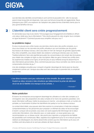 4
Les données des identités consommateurs sont comme la poussière d’or : elle ne vaut pas
grand chose lorsqu’elle est dispersée, mais vaut une fortune lorsqu’elle est agglomérée. Nous
prévoyons pour 2017, une explosion de l’adoption des plates-formes d’identités clients pour le
plus grand bénéfice de tous.
L’identité client sera créée progressivement
En demandez-vous trop à vos clients ? Encouragez-vous l’engagement et la fidélité en offrant
une valeur réelle pour leurs informations ? Vos clients peuvent-ils créer et gérer leurs comptes
en ligne facilement ? Comment pouvez-vous simplifier cela pour eux ?
Le problème majeur
Si vous ne pouvez pas unifier toutes vos données clients dans des profils complets, ou si
vous vous basez sur les données de profils utilisateurs qui sont stockées par de grands
fournisseurs de réseaux sociaux, alors vous êtes en train de manquer de grandes opportunités.
Pour être compétitifs, vous devez établir des relations numériques directes avec vos clients.
Traditionnellement, faire cela signifiait persuader les consommateurs de remplir des formulaires
pour établir des comptes en ligne ou des inscriptions. Mais les gens n’aiment les conflits dans
les expériences mobiles et en ligne, et sont de plus en plus méfiants lorsqu’ils doivent fournir
des informations personnelles. Ainsi, comment pouvez-vous mieux connaître vos clients sans les
compromettre d’entrée de jeu ?
Une des stratégies actuelles pour conquérir et garder davantage de clients peut se résumer
simplement comme suit : lorsque vous allez vers des clients pour la première fois, la simplicité
est de mise.
2
« Les êtres humains sont peu rationnels et très émotifs. Se sentir valorisé,
frustré ou déçu renvoie à des émotions qui déterminent la prise de décision
vis-à-vis de la fidélité à la marque et les achats. »
– Forrester 2
2 Forrester, 2017 Predictions: Dynamics That Will Shape The Future In The Age Of The Customer, octobre 2016
Notre prédiction
À l’avenir, les entreprises encourageront davantage les utilisateurs à créer des comptes ou à
s’enregistrer avec des propositions de valeur simples et le moins de questions possibles. Une
seule information suffit pour mettre le processus en marche : une adresse e-mail, un numéro de
portable, ou l’autorisation d’utiliser les identifiants de quelqu’un sur les réseaux sociaux.
Le contact étant établi, vous pouvez alors faire avancer la conversation à l’aide des analyses
comportementales sur les personnes pour proposer un élément de valeur et les encourager
à revenir. Lorsque cela se produit, vous avez une autre opportunité d’échanger de la valeur
contre des informations. Une réduction pour un code postal ; un essai gratuit pour une
recommandation sur un réseau social ; des points pour rejoindre un programme de fidélité :
les possibilités sont nombreuses. Mais, rappelez-vous également qu’au fur et à mesure que les
relations se développent, les clients doivent être certains que les informations qu’ils vous ont
confiées sont sécurisées et ne sont pas utilisées de façon abusive.
 