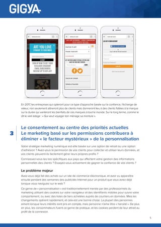 5
En 2017, les entreprises qui opteront pour ce type d’approche basée sur la confiance, l’échange de
valeur, non seulement attireront plus de clients mais donneront lieu à des clients fidèles à la marque
sur la durée qui vanteront les bienfaits de ces marques à tout le monde. Sur le long terme, comme le
dit le vieil adage : « Qui veut voyager loin ménage sa monture ».
Le consentement au centre des priorités actuelles
Le marketing basé sur les permissions contribuera à
éliminer « le facteur mystérieux » de la personnalisation
Votre stratégie marketing numérique est-elle basée sur une option de retrait ou une option
d’adhésion ? Avez-vous la permission de vos clients pour collecter et utiliser leurs données, et
vos clients peuvent-ils facilement gérer leurs propres profils ?
Connaissez-vous les lois spécifiques aux pays qui affectent votre gestion des informations
personnelles des clients ? Essayez-vous activement de gagner la confiance de vos clients ?
Le problème majeur
Avez-vous déjà fait des achats sur un site de commerce électronique, et avoir vu apparaître
ensuite pendant des semaines des publicités Internet pour un produit que vous aviez déjà
lorsque vous naviguiez sur le web ?
Ce genre de « personnalisation » est traditionnellement menée par des professionnels du
marketing utilisant des cookies sur votre navigateur et des identifiants mobiles pour suivre votre
comportement, ou avec des listes de tiers achetées auprès de courtiers en données. Mais les
changements opèrent rapidement, et cela est une bonne chose. La plupart des personnes
aiment lorsque leurs intérêts sont pris en compte, mais personne n’aime être « harcelé ». De plus
en plus, les consommateurs fuient ce genre de pratique, et les cookies perdent de leur attrait au
profit de la connexion.
3
 