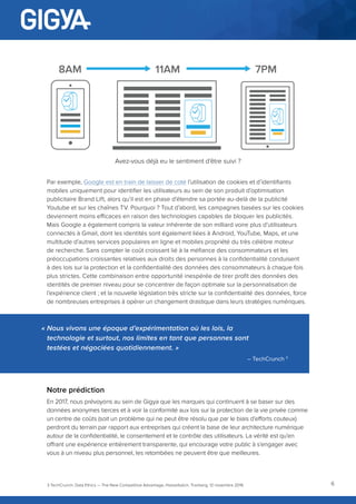 6
Par exemple, Google est en train de laisser de coté l’utilisation de cookies et d’identifiants
mobiles uniquement pour identifier les utilisateurs au sein de son produit d’optimisation
publicitaire Brand Lift, alors qu’il est en phase d’étendre sa portée au-delà de la publicité
Youtube et sur les chaînes TV. Pourquoi ? Tout d’abord, les campagnes basées sur les cookies
deviennent moins efficaces en raison des technologies capables de bloquer les publicités.
Mais Google a également compris la valeur inhérente de son milliard voire plus d’utilisateurs
connectés à Gmail, dont les identités sont également liées à Android, YouTube, Maps, et une
multitude d’autres services populaires en ligne et mobiles propriété du très célèbre moteur
de recherche. Sans compter le coût croissant lié à la méfiance des consommateurs et les
préoccupations croissantes relatives aux droits des personnes à la confidentialité conduisent
à des lois sur la protection et la confidentialité des données des consommateurs à chaque fois
plus strictes. Cette combinaison entre opportunité inespérée de tirer profit des données des
identités de premier niveau pour se concentrer de façon optimale sur la personnalisation de
l’expérience client ; et la nouvelle législation très stricte sur la confidentialité des données, force
de nombreuses entreprises à opérer un changement drastique dans leurs stratégies numériques.
Notre prédiction
En 2017, nous prévoyons au sein de Gigya que les marques qui continuent à se baser sur des
données anonymes tierces et à voir la conformité aux lois sur la protection de la vie privée comme
un centre de coûts (soit un problème qui ne peut être résolu que par le biais d’efforts couteux)
perdront du terrain par rapport aux entreprises qui créent la base de leur architecture numérique
autour de la confidentialité, le consentement et le contrôle des utilisateurs. La vérité est qu’en
offrant une expérience entièrement transparente, qui encourage votre public à s’engager avec
vous à un niveau plus personnel, les retombées ne peuvent être que meilleures.
3 TechCrunch, Data Ethics — The New Competitive Advantage, Hasselbalch, Tranberg, 12 novembre 2016
8AM 11AM 7PM
Avez-vous déjà eu le sentiment d’être suivi ?
« Nous vivons une époque d’expérimentation où les lois, la
technologie et surtout, nos limites en tant que personnes sont
testées et négociées quotidiennement. »
– TechCrunch 3
 