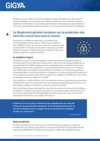 7
En d’autres termes : dites à vos clients exactement quelles informations vous demandez et
expliquez précisément ce que vous avez l’intention de faire avec ces informations (créer les
expériences étonnantes !), et vous tirerez profit d’analyses clients beaucoup plus détaillées et
d’une plus grande fidélité pendant la durée de vie, tout en suivant la tendance et la législation.
Le Règlement général européen sur la protection des
données concernera tout le monde
Savez-vous si le Règlement général sur la protection des
données (RGPD) s’applique à vous ? Êtes-vous en conformité
avec le RGPD ? Si vous ne l’êtes pas, avez-vous un plan pour être
en conformité ? Connaissez-vous toutes les exigences du RGPD
et quelles exigences s’appliquent à votre entreprise ? Avez-vous
d’ailleurs déjà entendu parler du RGPD ?
Le problème majeur
Le RGPD est un document de 261 pages qui changera la manière dont presque toutes les
entreprises gèrent les données des consommateurs. Bien qu’il ait été rédigé et adopté par les
régulateurs de l’UE, le RGPD s’applique à toute organisation ayant ne serait-ce un seul client
en Europe, même si cette organisation n’a aucune présence commerciale sur le territoire de
l’UE. Malgré cela, une enquête mondiale effectuée en 2016 par Dell a démontré que très peu
d’entreprises était au courant des conditions à respecter pour rester en conformité. Seulement 3
% des entreprises avaient un plan réel pour répondre aux exigences du RGPD, alors que la mise
en application entrera en vigueur en mai 2018.
Et son application, une fois effective, sera une affaire très sérieuse. Les pénalités pourraient être
catastrophiques pour de nombreuses entreprises, atteignant jusqu’à 20 millions d’euros ou 4 %
des recettes annuelles, en fonction du montant qui sera le plus élevé.
Dell a estimé que cela pourrait prendre au moins deux ans pour que la plupart des entreprises
se préparent à répondre aux exigences du RGPD, or, nous sommes déjà à moins de deux ans
de la mise en application officielle dudit Règlement. Ainsi, si vous vous situez dans les 97 %
n’ayant pas encore de plan, par où donc commencer ?
Notre prédiction
En 2017, les entreprises commenceront une course effrénée pour préparer, en partie en
nommant et ou en employant des officiers en charge de la protection des données (une des
exigences du RGPD) pour consolider leurs pratiques en matière de confidentialité. Nous
4
« Comme ce fut le cas pour la tendance des mégadonnées qui avait été
initiée par les plus grandes entreprises de technologie grand public au
monde, la tendance pour le respect de la vie privée dès la conception
ne fait que commencer. »
– TechCrunch 4
4
TechCrunch, Why privacy is the killer app, Tim Barker, 9 août 2016
 