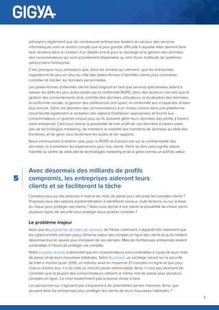 8
Avec désormais des milliards de profils
compromis, les entreprises aideront leurs
clients et se faciliteront la tâche
Comptez-vous sur les adresses e-mail et les mots de passe pour sécuriser les comptes clients ?
Proposez-vous des options d’authentification à identifiants sociaux, multi-facteurs, ou sur la base
du risque pour protéger vos clients ? Avez-vous donné à vos clients la possibilité de choisir parmi
plusieurs types de sécurité pour protéger leurs propres comptes ?
Le problème majeur
Alors que les problèmes de fuites de données de Yahoo continuent, il apparaît très clairement que
les cybercriminels ont bien perçu l’énorme valeur des comptes en ligne des clients et qu’ils mettent
désormais tout en œuvre pour s’emparer de ces derniers. Mais de nombreuses entreprises restent
vulnérables à l’heure de protéger ces comptes.
Notre enquête récente a démontré que les consommateurs sont vulnérables à cause de leurs mots
de passe, et de leurs mauvaises habitudes. Selon Buzzfeed, un sondage récent sur la sécurité
de Intel a montré qu’en 2016, un individu avait en moyenne 27 comptes en ligne et que pour
chacun d’entre eux, il a dû créé un mot de passe mémorisable. Ainsi, il n’est pas étonnant de
constater que la plupart des consommateurs utilisent le même mot de passe pour plusieurs
comptes en ligne. Ce n’est évidemment pas la bonne chose à faire.
Les personnes qui n’agissent pas s’exposent à de potentielles pertes massives. Ainsi, que
peuvent faire les entreprises pour protéger les clients de leurs mauvaises habitudes ?
prévoyons également que de nombreuses entreprises leaders du secteur des services
informatiques vont se rendre compte que la plus grande difficulté à laquelle elles devront faire
face résidera dans la création d’un dépôt central pour le stockage et la gestion des données
des consommateurs qui sont actuellement dispersées au sein d’une multitude de systèmes
partout dans l’entreprise.
C’est pourquoi nous prévoyons que, dans les années qui viennent, que les entreprises
regarderont de plus en plus du côté des plates-formes d’identités clients pour centraliser,
contrôler et stocker les données personnelles.
Les plates-formes d’identités clients SaaS (logiciel en tant que service) spécialisées aident à
relever les défis les plus ardus posés par la conformité RGPD, dans des secteurs clés tels que la
gestion des consentements et le contrôle des données utilisateurs, la localisation des données,
la conformité sociale, la gestion des préférences anti-spam, la conformité aux incapacités et bien
plus encore. Gérer les données des consommateurs à un niveau central dans une plateforme
cloud facilite également la réception des options d’adhésion appropriées et fournit aux
consommateurs un guichet unique pour qu’ils puissent gérer leurs données des profils à travers
votre entreprise. Cela vous donne la possibilité de tirer profit de ces données à travers votre
pile de technologies marketing, de maintenir la visibilité des transferts de données au-delà des
frontières, et de gérer plus facilement les audits et les rapports.
Nous continuerons à réitérer cela, pour le RGPD et d’autres lois sur la confidentialité des
données, et à améliorer les expériences pour nos clients. Partir du bon pied signifie placer
l’identité au centre de votre pile de technologies marketing et de la gérer comme un actif de valeur.
5
 