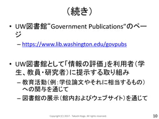 （続き）
• UW図書館“Government Publications”のペー
ジ
– https://www.lib.washington.edu/govpubs
• UW図書館として「情報の評価」を利用者（学
生、教員・研究者）に提示する取り組み
– 教育活動（例：学位論文やそれに相当するもの）
への関与を通じて
– 図書館の展示（館内およびウェブサイト）を通じて
Copyright (C) 2017- Takashi Koga. All rights reserved. 10
 