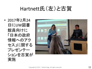 Hartnett氏（左）と古賀
• 2017年2月24
日にUW図書
館員向けに
「日本の政府
情報へのアク
セス」に関する
プレゼンテー
ションを古賀が
実施
Copyright (C) 2017- Takashi Koga. All rights reserved. 11
 