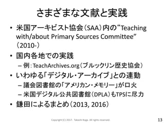 さまざまな文献と実践
• 米国アーキビスト協会（SAA）内の“Teaching
with/about Primary Sources Committee”
（2010-）
• 国内各地での実践
– 例：TeachArchives.org（ブルックリン歴史協会）
• いわゆる「デジタル・アーカイブ」との連動
– 議会図書館の「アメリカン・メモリー」が口火
– 米国デジタル公共図書館（DPLA）もTPSに尽力
• 鎌田によるまとめ（2013, 2016）
Copyright (C) 2017- Takashi Koga. All rights reserved. 13
 