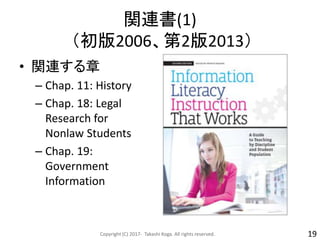 関連書(1)
（初版2006、第2版2013）
• 関連する章
– Chap. 11: History
– Chap. 18: Legal
Research for
Nonlaw Students
– Chap. 19:
Government
Information
Copyright (C) 2017- Takashi Koga. All rights reserved. 19
 
