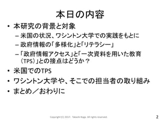 本日の内容
• 本研究の背景と対象
– 米国の状況、ワシントン大学での実践をもとに
– 政府情報の「多様化」と「リテラシー」
– 「政府情報アクセス」と「一次資料を用いた教育
（TPS）」との接点はどうか？
• 米国でのTPS
• ワシントン大学や、そこでの担当者の取り組み
• まとめ／おわりに
Copyright (C) 2017- Takashi Koga. All rights reserved. 2
 