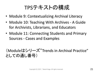 TPSテキストの構成
• Module 9: Contextualizing Archival Literacy
• Module 10: Teaching With Archives - A Guide
for Archivists, Librarians, and Educators
• Module 11: Connecting Students and Primary
Sources - Cases and Examples
（Moduleはシリーズ“Trends in Archival Practice”
としての通し番号）
Copyright (C) 2017- Takashi Koga. All rights reserved. 21
 