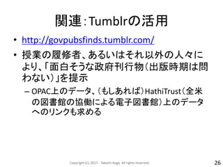 関連：Tumblrの活用
• http://govpubsfinds.tumblr.com/
• 授業の履修者、あるいはそれ以外の人々に
より、「面白そうな政府刊行物（出版時期は問
わない）」を提示
– OPAC上のデータ、（もしあれば）HathiTrust（全米
の図書館の協働による電子図書館）上のデータ
へのリンクも求める
Copyright (C) 2017- Takashi Koga. All rights reserved. 26
 